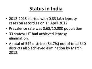 Status in India
• 2012-2013 started with 0.83 lakh leprosy
cases on record as on 1st April 2012.
• Prevalence rate was 0.68/10,000 population
• 33 states/ UT had achieved leprosy
elimination.
• A total of 542 districts (84.7%) out of total 640
districts also achieved elimination by March
2012.

 