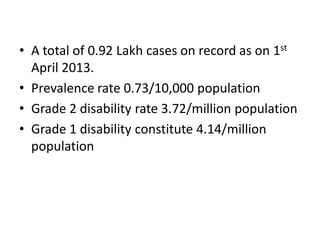 • A total of 0.92 Lakh cases on record as on 1st
April 2013.
• Prevalence rate 0.73/10,000 population
• Grade 2 disability rate 3.72/million population
• Grade 1 disability constitute 4.14/million
population

 