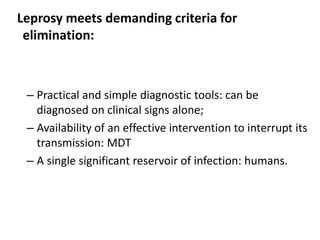 Leprosy meets demanding criteria for
elimination:

– Practical and simple diagnostic tools: can be
diagnosed on clinical signs alone;
– Availability of an effective intervention to interrupt its
transmission: MDT
– A single significant reservoir of infection: humans.

 