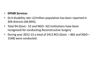 • DPMR Services
• Gr.II disability rate >2/million population has been reported in
304 districts (46.84%).
• Total 94 (Govt.- 52 and NGO- 42) Institutions have been
recognized for conducting Reconstructive Surgery
• During year 2012-13 a total of 2413 RCS (Govt. – 865 and NGO –
1548) were conducted.

 