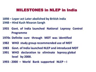 MILESTONES in NLEP in India
1898 – Leper act Later abolished by British india
1948 – Hind Kush Nivaran Sangh

1955 Govt. of India launched National Leprosy Control
Programme
1970s Definite cure through MDT was identified

1982 WHO study group recommended use of MDT
1983 Govt. of India launched NLEP and introduced MDT
1991 WHO declaration to eliminate leprosy global
level by 2000.

1993 - 2000 – World Bank supported NLEP – I

 