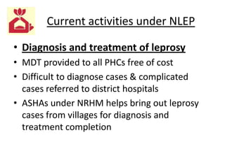 Current activities under NLEP
• Diagnosis and treatment of leprosy
• MDT provided to all PHCs free of cost
• Difficult to diagnose cases & complicated
cases referred to district hospitals
• ASHAs under NRHM helps bring out leprosy
cases from villages for diagnosis and
treatment completion

 