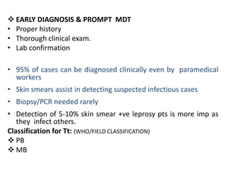  EARLY DIAGNOSIS & PROMPT MDT
• Proper history
• Thorough clinical exam.
• Lab confirmation
• 95% of cases can be diagnosed clinically even by paramedical
workers
• Skin smears assist in detecting suspected infectious cases

• Biopsy/PCR needed rarely
• Detection of 5-10% skin smear +ve leprosy pts is more imp as
they infect others.
Classification for Tt: (WHO/FIELD CLASSIFICATION)
 PB
 MB

 