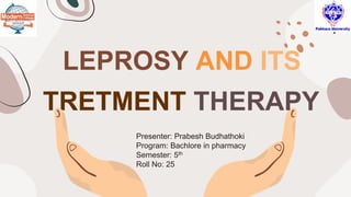 LEPROSY AND ITS
TRETMENT THERAPY
Presenter: Prabesh Budhathoki
Program: Bachlore in pharmacy
Semester: 5th
Roll No: 25
 