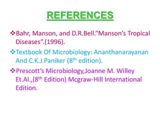 REFERENCES
Bahr, Manson, and D.R.Bell.“Manson’s Tropical
Diseases”.(1996).
Textbook Of Microbiology: Ananthanarayanan
And C.K.J.Paniker (8th edition).
Prescott’s Microbiology,Joanne M. Willey
Et.Al.,(8th Edition) Mcgraw-Hill International
Edition.
 