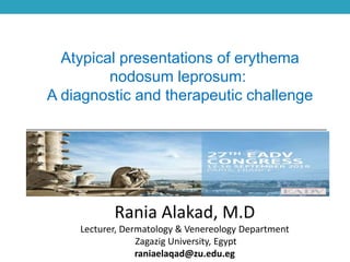 Atypical presentations of erythema
nodosum leprosum:
A diagnostic and therapeutic challenge
Rania Alakad, M.D
Lecturer, Dermatology & Venereology Department
Zagazig University, Egypt
raniaelaqad@zu.edu.eg
 