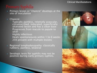  Primary lesion or "chancre" develops at the
site of inoculation
 Chancre:
◦ Typically painless, relatively avascular,
circumscribed, indurated, superficially
ulcerated lesion and has a clean base
◦ Progresses from macule to papule to
ulcer
◦ Highly infectious
◦ Heals spontaneously within 1 to 6 weeks
◦ 25% present with multiple lesions
 Regional lymphadenopathy: classically
rubbery, painless, bilateral
 Serologic tests for syphilis may not be
positive during early primary syphilis.
39
Clinical Manifestations
 