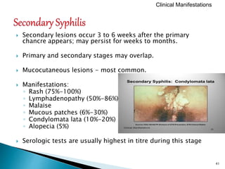  Secondary lesions occur 3 to 6 weeks after the primary
chancre appears; may persist for weeks to months.
 Primary and secondary stages may overlap.
 Mucocutaneous lesions - most common.
 Manifestations:
◦ Rash (75%-100%)
◦ Lymphadenopathy (50%-86%)
◦ Malaise
◦ Mucous patches (6%-30%)
◦ Condylomata lata (10%-20%)
◦ Alopecia (5%)
 Serologic tests are usually highest in titre during this stage
41
Clinical Manifestations
 