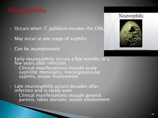  Occurs when T. pallidum invades the CNS.
 May occur at any stage of syphilis
 Can be asymptomatic
 Early neurosyphilis occurs a few months to a
few years after infection
◦ Clinical manifestations include acute
syphilitic meningitis, meningovascular
syphilis, ocular involvement
 Late neurosyphilis occurs decades after
infection and is rarely seen
◦ Clinical manifestations include general
paresis, tabes dorsalis, ocular involvement
49
 