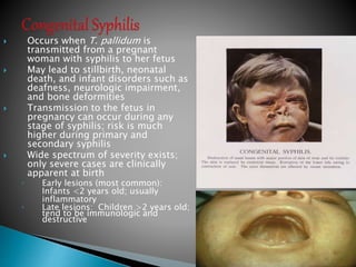  Occurs when T. pallidum is
transmitted from a pregnant
woman with syphilis to her fetus
 May lead to stillbirth, neonatal
death, and infant disorders such as
deafness, neurologic impairment,
and bone deformities
 Transmission to the fetus in
pregnancy can occur during any
stage of syphilis; risk is much
higher during primary and
secondary syphilis
 Wide spectrum of severity exists;
only severe cases are clinically
apparent at birth
◦ Early lesions (most common):
Infants <2 years old; usually
inflammatory
◦ Late lesions: Children >2 years old;
tend to be immunologic and
destructive
50
 