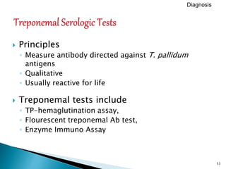 53
 Principles
◦ Measure antibody directed against T. pallidum
antigens
◦ Qualitative
◦ Usually reactive for life
 Treponemal tests include
◦ TP-hemaglutination assay,
◦ Flourescent treponemal Ab test,
◦ Enzyme Immuno Assay
Diagnosis
 