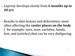  Leprosy develops slowly from 6 months up to
40 yrs
 Results in skin lesions and deformities, most
often affecting the cooler places on the body
( for example: eyes, nose, earlobes, hands,
feet, and testicles) that can be very disfiguring.
6
 