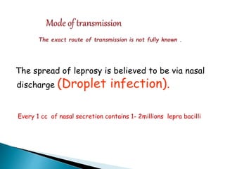 The spread of leprosy is believed to be via nasal
discharge (Droplet infection).
Every 1 cc of nasal secretion contains 1- 2millions lepra bacilli
 