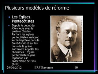 Plusieurs modèles de réforme Les Églises Pentecôtistes Depuis le début du XXe siècle avec le pasteur Charles Parham les églises pentecôtistes insistent sur le baptême dans le Saint-Esprit et sur les dons de la grâce autrement appelés les charismes. L’Église pentecôtiste la plus répandue est l'Assemblée de Dieu (ADD) 