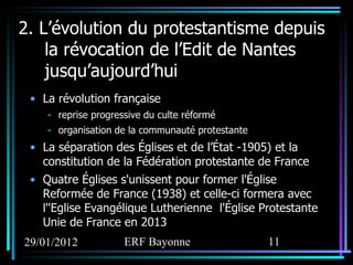 2. L’évolution du protestantisme depuis la révocation de l’Edit de Nantes jusqu’aujourd’hui La révolution française reprise progressive du culte réformé organisation de la communauté protestante La séparation des Églises et de l’État -1905) et la constitution de la Fédération protestante de France Quatre Églises s'unissent pour former l'Église Reformée de France (1938) et celle-ci formera avec l''Eglise Evangélique Lutherienne  l'Église Protestante Unie de France en 2013 