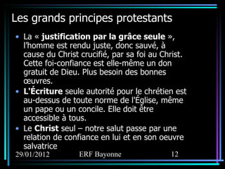 Les grands principes protestants La «  justification par la grâce seule  », l’homme est rendu juste, donc sauvé, à cause du Christ crucifié, par sa foi au Christ. Cette foi-confiance est elle-même un don gratuit de Dieu. Plus besoin des bonnes œuvres.  L'Écriture  seule autorité pour le chrétien est au-dessus de toute norme de l'Église, même un pape ou un concile. Elle doit être accessible à tous. Le  Christ  seul – notre salut passe par une relation de confiance en lui et en son oeuvre salvatrice 
