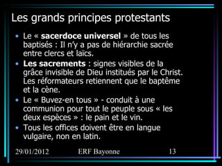 Les grands principes protestants Le «  sacerdoce universel  » de tous les baptisés : Il n’y a pas de hiérarchie sacrée entre clercs et laïcs.  Les sacrements  : signes visibles de la grâce invisible de Dieu institués par le Christ. Les réformateurs retiennent que le baptême et la cène. Le « Buvez-en tous » - conduit à une communion pour tout le peuple sous « les deux espèces » : le pain et le vin. Tous les offices doivent être en langue vulgaire, non en latin.  