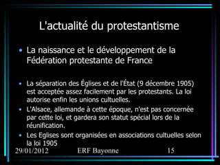 L'actualité du protestantisme La naissance et le développement de la Fédération protestante de France La séparation des Églises et de l'État (9 décembre 1905) est acceptée assez facilement par les protestants. La loi autorise enfin les unions cultuelles. L'Alsace, allemande à cette époque, n'est pas concernée par cette loi, et gardera son statut spécial lors de la réunification.  Les Eglises sont organisées en associations cultuelles selon la loi 1905 