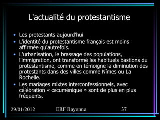 L'actualité du protestantisme Les protestants aujourd’hui L'identité du protestantisme français est moins affirmée qu'autrefois.  L'urbanisation, le brassage des populations, l'immigration, ont transformé les habituels bastions du protestantisme, comme en témoigne la diminution des protestants dans des villes comme Nîmes ou La Rochelle.  Les mariages mixtes interconfessionnels, avec célébration « œcuménique » sont de plus en plus fréquents.  