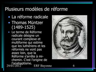 Plusieurs modèles de réforme La réforme radicale Thomas Müntzer (1489-1525) Le terme de Réforme radicale désigne un courant complexe et multiforme qui estime que les luthériens et les réformés ne vont pas assez loin, que la Réforme s'arrête à mi-chemin. C'est l'origine de l'anabaptisme. 