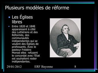 Plusieurs modèles de réforme Les Églises libres Entre 1820 et 1848 apparaissent à côté des Luthériens et des Réformés, des communautés indépendantes qui se veulent des Églises de professants. Avec le pasteur Frédéric Monod elles  refusent le concordat avec l'Etat est souhaitent rester indépendantes. 