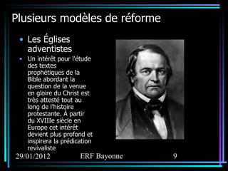 Plusieurs modèles de réforme Les Églises adventistes Un intérêt pour l'étude des textes prophétiques de la Bible abordant la question de la venue en gloire du Christ est très attesté tout au long de l'histoire protestante. À partir du XVIIIe siècle en Europe cet intérêt devient plus profond et inspirera la prédication revivaliste 