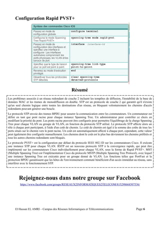 Configuration Rapid PVST+
Résumé
Rejoignez-nous dans notre groupe sur Facebook
https://www.facebook.com/groups/RESEAUX2INFORMATIQUES2TELECOM/815290668507536/
El Hassan EL AMRI – Campus des Réseaux Informatiques et Télécommunications Page 6
Les problèmes associés à un réseau redondant de couche 2 incluent les tempêtes de diffusion, l'instabilité de la base de
données MAC et les trames de monodiffusion en double. STP est un protocole de couche 2 qui garantit qu'il n'existe
qu'un seul chemin logique entre toutes les destinations d'un réseau, en bloquant volontairement les chemins d'accès
redondants pouvant générer une boucle.
Le protocole STP envoie des trames BPDU pour assurer la communication entre les commutateurs. Un commutateur est
défini en tant que pont racine pour chaque instance Spanning Tree. Un administrateur peut contrôler ce choix en
modifiant la priorité du pont. Les ponts racine peuvent être configurés pour permettre l'équilibrage de la charge Spanning
Tree pour chaque VLAN ou groupe de VLAN, en fonction du protocole STP utilisé. Le protocole STP affecte alors un
rôle à chaque port participant, à l'aide d'un coût de chemin. Le coût de chemin est égal à la somme des coûts de tous les
ports situés sur le chemin vers le pont racine. Un coût est automatiquement affecté à chaque port, cependant, cette valeur
peut également être configurée manuellement. Les chemins dont le coût est le plus bas deviennent les chemins préférés et
tous les autres chemins redondants sont bloqués.
Le protocole PVST+ est la configuration par défaut du protocole IEEE 802.1D sur les commutateurs Cisco. Il exécute
une instance STP pour chaque VLAN. RSTP est un nouveau protocole STP à la convergence rapide, qui peut être
implémenté sur les commutateurs Cisco individuellement pour chaque VLAN, sous la forme de Rapid PVST+. MST
(Multiple Spanning Tree) est l'implémentation Cisco du protocole MSTP (Multiple Spanning Tree Protocol), avec lequel
une instance Spanning Tree est exécutée pour un groupe donné de VLAN. Les fonctions telles que PortFast et la
protection BPDU garantissent que les hôtes de l'environnement commuté bénéficient d'un accès immédiat au réseau, sans
interférer avec le fonctionnement STP.
 