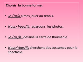 Choisis la bonne forme:
• Je /Tu/Il aimes jouer au tennis.
• Nous/ Vous/Ils regardons les photos.
• Je /Tu /Il dessine la carte de Roumanie.
• Nous/Vous/Ils cherchent des costumes pour le
spectacle.
 
