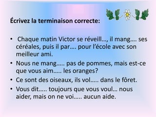 Écrivez la terminaison correcte:
• Chaque matin Victor se réveill…, il mang…. ses
céréales, puis il par…. pour l’école avec son
meilleur ami.
• Nous ne mang….. pas de pommes, mais est-ce
que vous aim….. les oranges?
• Ce sont des oiseaux, ils vol….. dans le fôret.
• Vous dit….. toujours que vous voul… nous
aider, mais on ne voi….. aucun aide.
 
