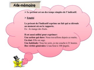  Le présent est un des temps simples de l’ indicatif.
 Emploi
Le présent de l'indicatif exprime un fait qui se déroule
au moment où on le rapporte.
Ex : Je mange des fruits.
Il est aussi utilisé pour exprimer:
Une action qui dure: Nous travaillons depuis ce matin.
Un état: Elle est sage.
Une habitude: Tous les soirs, je me couche à 21 heures.
Des vérités générales: L'eau bout à 100 degrés.
 