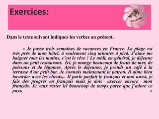 Exercices:
Dans le texte suivant indiquez les verbes au présent.
« Je passe trois semaines de vacances en France. La plage est
très près de mon hôtel, à seulement cinq minutes à pied. J’aime me
baigner tous les matins, c'est le rêve ! Le midi, en général, je déjeune
dans un petit restaurant. Ici, je mange beaucoup de fruits de mer, de
poissons et de légumes. Après le déjeuner, je prends un café à la
terrasse d'un petit bar. Je connais maintenant le patron. Il aime bien
bavarder avec les clients... Il parle parfait le français et moi aussi, je
fais des progrès en français mais je dois exercer encore mon
français. Je veux rester ici beaucoup de temps parce que j’adore ce
pays. »
 