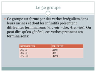 Le 3e groupeCe groupeest formé par des verbesirréguliersdansleursracines et dont les infinitifsprésententdifférentesterminaisons (-ir, -oir, -dre, -tre, -ire). Onpeutdirequ’engénéral, ces verbesprennent ces terminaisons: