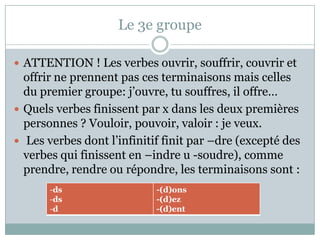 Le 3e groupeATTENTION ! Les verbesouvrir, souffrir, couvrir et offrirneprennentpas ces terminaisonsmaiscelles du premier groupe: j’ouvre, tu souffres, iloffre…Quelsverbesfinissent par x dans les deuxpremièrespersonnes ? Vouloir, pouvoir, valoir : je veux. Les verbesdontl’infinitiffinit par –dre (excepté des verbesquifinissent en –indre u -soudre), commeprendre, rendreourépondre, les terminaisonssont :