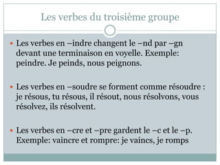 Les verbes du troisièmegroupeLes verbes en –indrechangent le –nd par –gndevant une terminaison en voyelle. Exemple: peindre. Je peinds, nouspeignons.Les verbes en –soudre se formentcommerésoudre : je résous, tu résous, ilrésout, nousrésolvons, vousrésolvez, ilsrésolvent. Les verbes en –cre et –pre gardent le –c et le –p. Exemple: vaincre et rompre: je vaincs, je romps