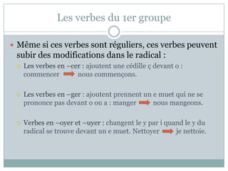 Les verbes du 1er groupeMême si ces verbessontréguliers, ces verbespeuvent subir des modificationsdans le radical :Les verbes en –cer : ajoutent une cédille ç devant o : commencernouscommençons.Les verbes en –ger: ajoutentprennent un e muetquine se prononcepasdevant o ou a : mangernousmangeons.Verbes en –oyer et –uyer :changent le y par i quand le y du radical se trouvedevant un e muet. Nettoyer          je nettoie.