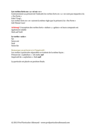  
	
  
©	
  2013	
  Prof	
  Particulier	
  Allemand	
  –	
  www.profparticulierallemand.com	
  
Les	
  verbes	
  forts	
  en	
  «	
  a	
  »	
  et	
  en	
  «	
  e	
  »	
  
Contrairement	
  au	
  présent	
  de	
  l’indicatif,	
  les	
  verbes	
  forts	
  en	
  «	
  a	
  »	
  ne	
  sont	
  pas	
  impactés	
  à	
  la	
  
«	
  Du-­‐Form	
  »	
  	
  
Fahr!	
  Trag!...	
  
Les	
  verbes	
  forts	
  en	
  «	
  e	
  »	
  suivent	
  la	
  même	
  règle	
  que	
  le	
  présent	
  à	
  la	
  «	
  Du-­‐Form	
  »	
  
Gib!	
  Nimm!	
  Lies!	
  
	
  
Achtung!	
  L’exception	
  des	
  verbes	
  forts	
  «	
  stehen	
  »,	
  «	
  gehen	
  »	
  et	
  leurs	
  composés	
  est	
  
également	
  valable	
  
Steh	
  auf!	
  Geh!	
  
	
  
Le	
  verbe	
  «	
  sein	
  »	
  	
  
Sei	
  
Seien	
  wir	
  
Seid	
  
Seien	
  Sie	
  
	
  
Remarque	
  au	
  présent	
  et	
  à	
  l’impératif	
  :	
  
Les	
  verbes	
  à	
  particules	
  séparables	
  se	
  traitent	
  de	
  la	
  même	
  façon	
  :	
  
Présent	
  de	
  «	
  aufstehen	
  »	
  :	
  Ich	
  stehe	
  auf	
  
Impératif	
  de	
  «	
  aufstehen	
  »:	
  Steh	
  auf!	
  
	
  
La	
  particule	
  est	
  placée	
  en	
  position	
  finale.	
  
	
  
	
  
	
  
	
  
	
  
	
  
	
  
	
  
	
  
	
  
	
  
	
  
	
  
	
  
	
  
	
  
	
  
	
  
	
  
	
  
	
  
	
  
	
  
 