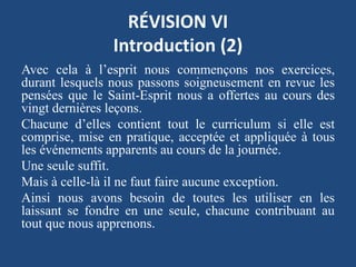 RÉVISION VI
Introduction (2)
Avec cela à l’esprit nous commençons nos exercices,
durant lesquels nous passons soigneusement en revue les
pensées que le Saint-Esprit nous a offertes au cours des
vingt dernières leçons.
Chacune d’elles contient tout le curriculum si elle est
comprise, mise en pratique, acceptée et appliquée à tous
les événements apparents au cours de la journée.
Une seule suffit.
Mais à celle-là il ne faut faire aucune exception.
Ainsi nous avons besoin de toutes les utiliser en les
laissant se fondre en une seule, chacune contribuant au
tout que nous apprenons.
 