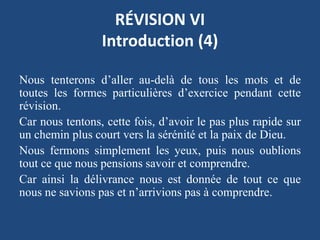 RÉVISION VI
Introduction (4)
Nous tenterons d’aller au-delà de tous les mots et de
toutes les formes particulières d’exercice pendant cette
révision.
Car nous tentons, cette fois, d’avoir le pas plus rapide sur
un chemin plus court vers la sérénité et la paix de Dieu.
Nous fermons simplement les yeux, puis nous oublions
tout ce que nous pensions savoir et comprendre.
Car ainsi la délivrance nous est donnée de tout ce que
nous ne savions pas et n’arrivions pas à comprendre.
 