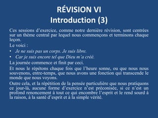RÉVISION VI
Introduction (3)
Ces sessions d’exercice, comme notre dernière révision, sont centrées
sur un thème central par lequel nous commençons et terminons chaque
leçon.
Le voici :
• Je ne suis pas un corps. Je suis libre.
• Car je suis encore tel que Dieu m’a créé.
La journée commence et finit par ceci.
Et nous le répétons chaque fois que l’heure sonne, ou que nous nous
souvenons, entre-temps, que nous avons une fonction qui transcende le
monde que nous voyons.
Outre cela, et la répétition de la pensée particulière que nous pratiquons
ce jour-là, aucune forme d’exercice n’est préconisée, si ce n’est un
profond renoncement à tout ce qui encombre l’esprit et le rend sourd à
la raison, à la santé d’esprit et à la simple vérité.
 