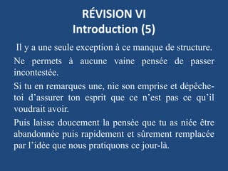 RÉVISION VI
Introduction (5)
Il y a une seule exception à ce manque de structure.
Ne permets à aucune vaine pensée de passer
incontestée.
Si tu en remarques une, nie son emprise et dépêche-
toi d’assurer ton esprit que ce n’est pas ce qu’il
voudrait avoir.
Puis laisse doucement la pensée que tu as niée être
abandonnée puis rapidement et sûrement remplacée
par l’idée que nous pratiquons ce jour-là.
 