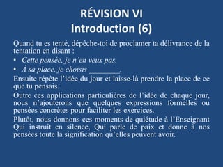 RÉVISION VI
Introduction (6)
Quand tu es tenté, dépêche-toi de proclamer ta délivrance de la
tentation en disant :
• Cette pensée, je n’en veux pas.
• À sa place, je choisis ________.
Ensuite répète l’idée du jour et laisse-là prendre la place de ce
que tu pensais.
Outre ces applications particulières de l’idée de chaque jour,
nous n’ajouterons que quelques expressions formelles ou
pensées concrètes pour faciliter les exercices.
Plutôt, nous donnons ces moments de quiétude à l’Enseignant
Qui instruit en silence, Qui parle de paix et donne à nos
pensées toute la signification qu’elles peuvent avoir.
 