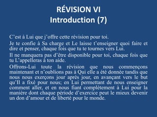 RÉVISION VI
Introduction (7)
C’est à Lui que j’offre cette révision pour toi.
Je te confie à Sa charge et Le laisse t’enseigner quoi faire et
dire et penser, chaque fois que tu te tournes vers Lui.
Il ne manquera pas d’être disponible pour toi, chaque fois que
tu L’appelleras à ton aide.
Offrons-Lui toute la révision que nous commençons
maintenant et n’oublions pas à Qui elle a été donnée tandis que
nous nous exerçons jour après jour, en avançant vers le but
qu’Il a fixé pour nous; en Lui permettant de nous enseigner
comment aller, et en nous fiant complètement à Lui pour la
manière dont chaque période d’exercice peut le mieux devenir
un don d’amour et de liberté pour le monde.
 