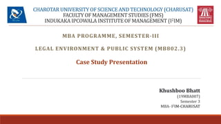 CHAROTAR UNIVERSITY OF SCIENCE AND TECHNOLOGY (CHARUSAT)
FACULTY OF MANAGEMENT STUDIES (FMS)
INDUKAKA IPCOWALA INSTITUTE OF MANAGEMENT (I2IM)
MBA PROGRAMME, SEMESTER-III
LEGAL ENVIRONMENT & PUBLIC SYSTEM (MB802.3)
Case Study Presentation
Khushboo Bhatt
(19MBA007)
Semester 3
MBA- I2IM-CHARUSAT
 