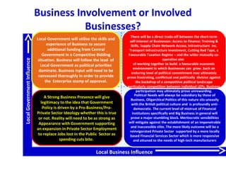 LocalGovernmentInfluence
Local Business Influence
A Strong Business Presence will give
legitimacy to the idea that Government
Policy is driven by a Pro-Business/Pro-
Private Sector Ideology whether this is true
or not. Reality will need to be as strong as
Appearance with Government supporting
an expansion in Private Sector Employment
to replace Jobs lost in the Public Sector as
spending cuts bite.
Political Needs will always be subsidiary by those of
Business. Oligarchical Politics of this nature sits uneasily
with the British political culture and is profoundly anti-
democratic. The current level of mistrust of Financial
Institutions specifically and Big Business in general will
prove a major stumbling block. Meritocratic sensibilities
will mitigate against the establishment of an impenetrable
and inaccessible elite. The more likely outcome will be a
reinvigorated Private Sector supported by a more locally
based Financial Services Sector which is more responsive
and attuned to the needs of high-tech manufacturers
Local Government will utilise the skills and
experience of Business to secure
additional funding from Central
Government in a Competitive Bidding
situation. Business will follow the lead of
Local Government as political priorities
dominate. Business input will need to be
canvassed thoroughly in order to provide
the Enterprise stamp of approval.
There will be a direct trade-off between the short-term
self-interest of Businesses: Access to Finance; Training &
Skills, Supply Chain Network Access, Infrastructure inc.
Transport Infrastructure Investment, Cutting Red Tape, a
Favourable Taxation Regime – and the wider mutually co-
operative aim
of working together to build a favourable economic
environment in which Businesses can grow. Such an
enduring level of political commitment may ultimately
prove frustrating, conflictual and politically divisive against
the backdrop of a competitive political landscape
particularly competition between individual LEPs. Business
participation may ultimately prove unrewarding.
Business Involvement or Involved
Businesses?
 
