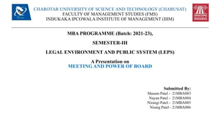 CHAROTAR UNIVERSITY OF SCIENCE AND TECHNOLOGY (CHARUSAT)
FACULTY OF MANAGEMENT STUDIES (FMS)
INDUKAKA IPCOWALA INSTITUTE OF MANAGEMENT (IIIM)
MBA PROGRAMME (Batch: 2021-23),
SEMESTER-III
LEGAL ENVIRONMENT AND PUBLIC SYSTEM (LEPS)
A Presentation on
MEETING AND POWER OF BOARD
Submitted By:
Masum Patel - 21MBA083
Nayan Patel - 21MBA084
Nirangi Patel - 21MBA085
Nisarg Patel - 21MBA086
 