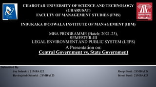 MBA PROGRAMME (Batch: 2021-23),
SEMESTER-III
LEGAL ENVIRONMENT AND PUBLIC SYSTEM (LEPS)
A Presentation on:
Central Government vs. State Government
Submitted By:
Jay Solanki : 21MBA122 Deept Soni : 21MBA124
Ravirajsinh Solanki : 21MBA123 Kevel Soni : 21MBA125
 
