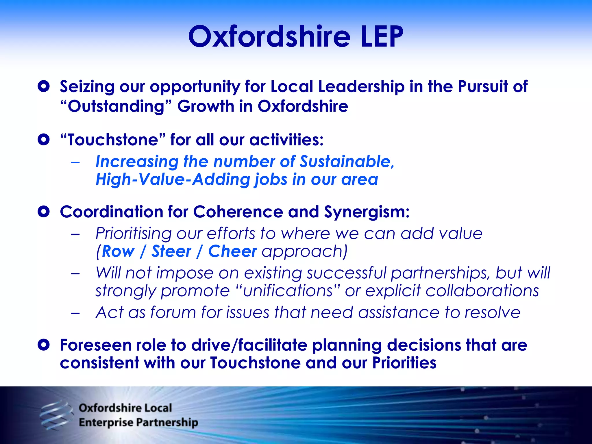 Oxfordshire LEPSeizing our opportunity for Local Leadership in the Pursuit of “Outstanding” Growth in Oxfordshire“Touchstone” for all our activities:Increasing the number of Sustainable,High-Value-Adding jobs in our areaCoordination for Coherence and Synergism:Prioritising our efforts to where we can add value(Row / Steer / Cheer approach)Will not impose on existing successful partnerships, but will strongly promote “unifications” or explicit collaborationsAct as forum for issues that need assistance to resolveForeseen role to drive/facilitate planning decisions that are consistent with our Touchstone and our Priorities