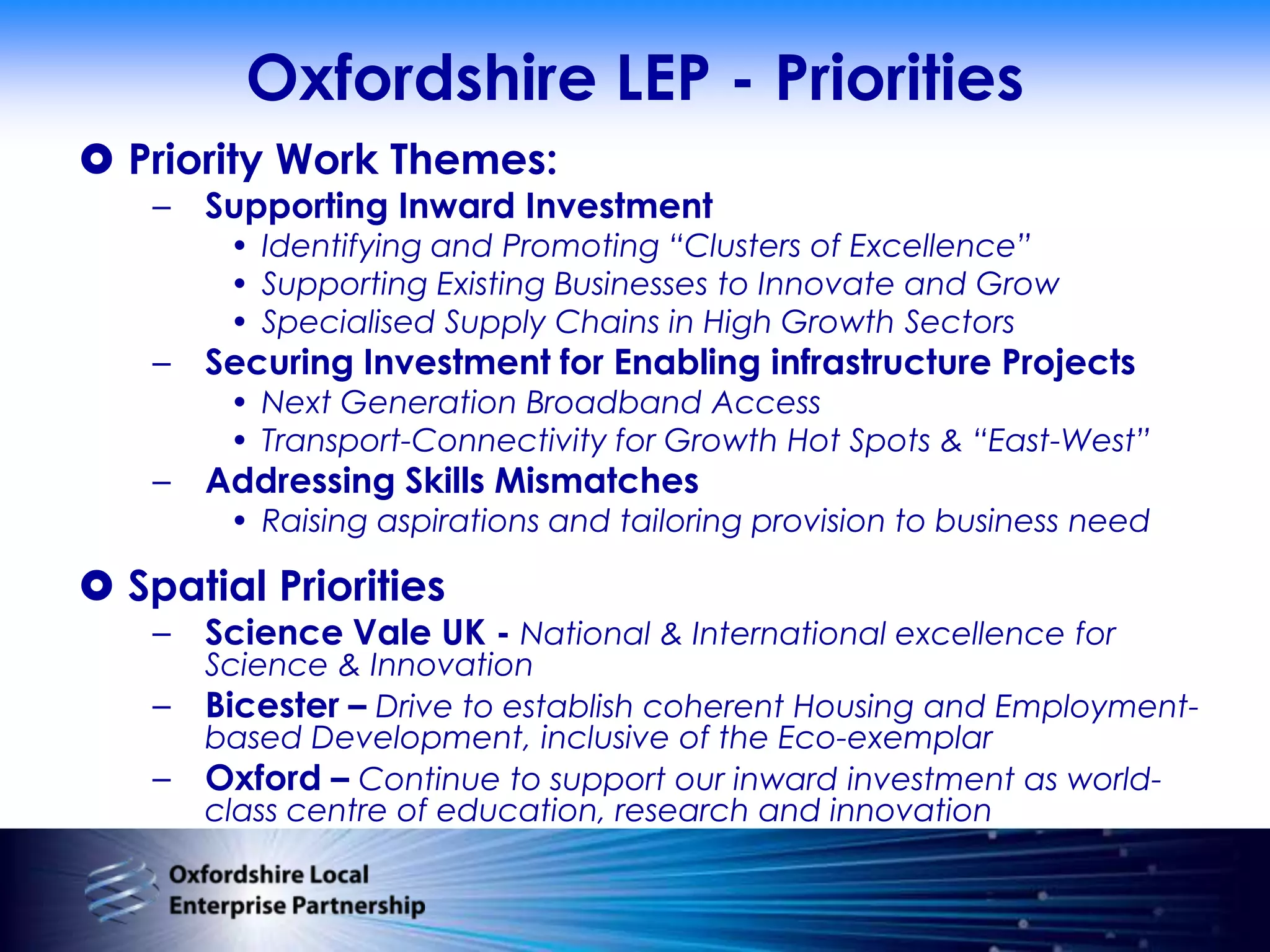 Oxfordshire LEP - PrioritiesPriority Work Themes:Supporting Inward InvestmentIdentifying and Promoting “Clusters of Excellence” Supporting Existing Businesses to Innovate and GrowSpecialised Supply Chains in High Growth SectorsSecuring Investment for Enabling infrastructure ProjectsNext Generation Broadband AccessTransport-Connectivity for Growth Hot Spots & “East-West”Addressing Skills MismatchesRaising aspirations and tailoring provision to business needSpatial Priorities Science Vale UK - National & International excellence for Science & InnovationBicester – Drive to establish coherent Housing and Employment-based Development, inclusive of the Eco-exemplarOxford – Continue to support our inward investment as world-class centre of education, research and innovation