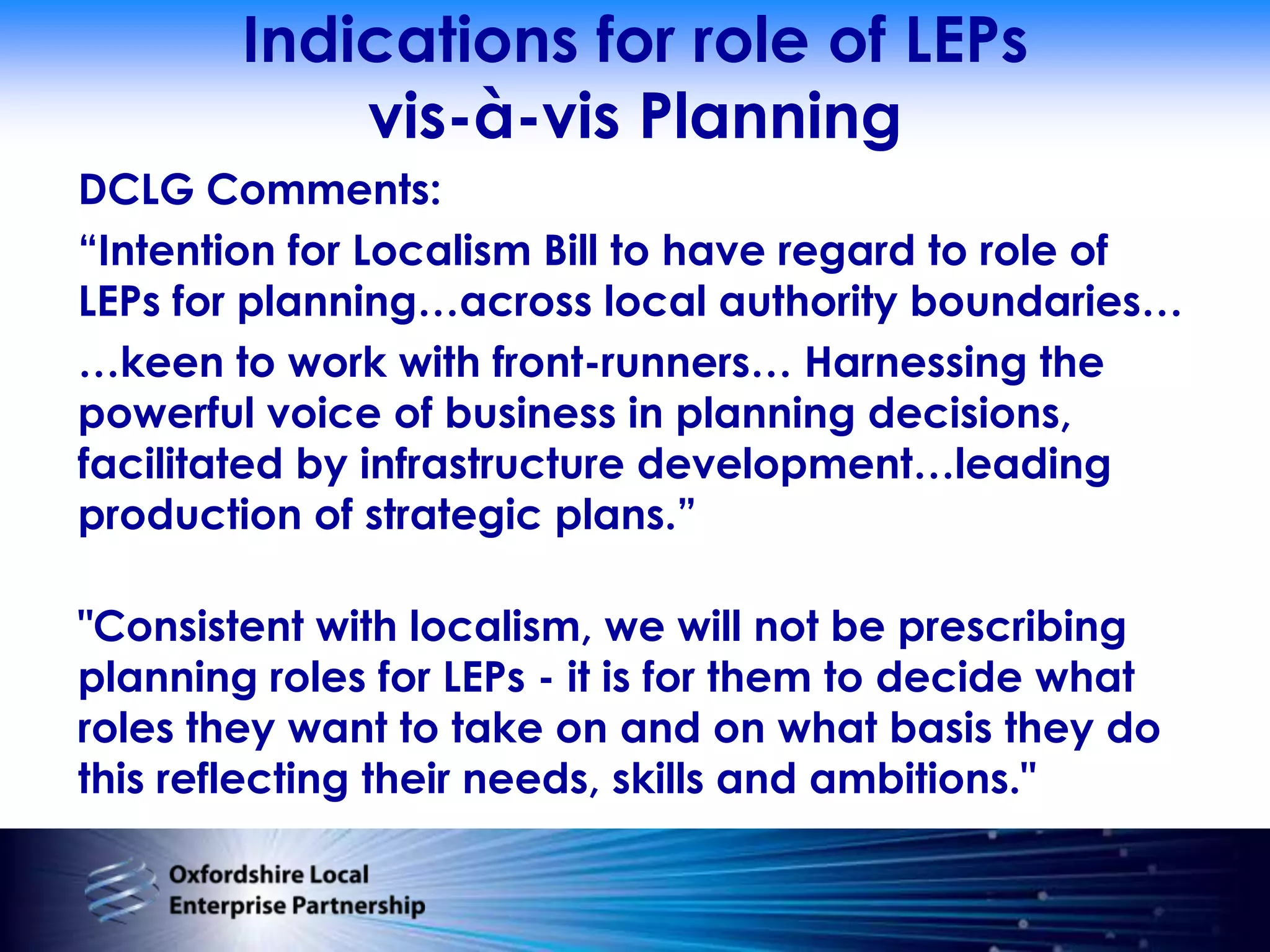 Indications for role of LEPsvis-à-vis PlanningDCLG Comments:“Intention for Localism Bill to have regard to role of LEPs for planning…across local authority boundaries……keen to work with front-runners… Harnessing the powerful voice of business in planning decisions, facilitated by infrastructure development…leading production of strategic plans.”"Consistent with localism, we will not be prescribing planning roles for LEPs - it is for them to decide what roles they want to take on and on what basis they do this reflecting their needs, skills and ambitions."