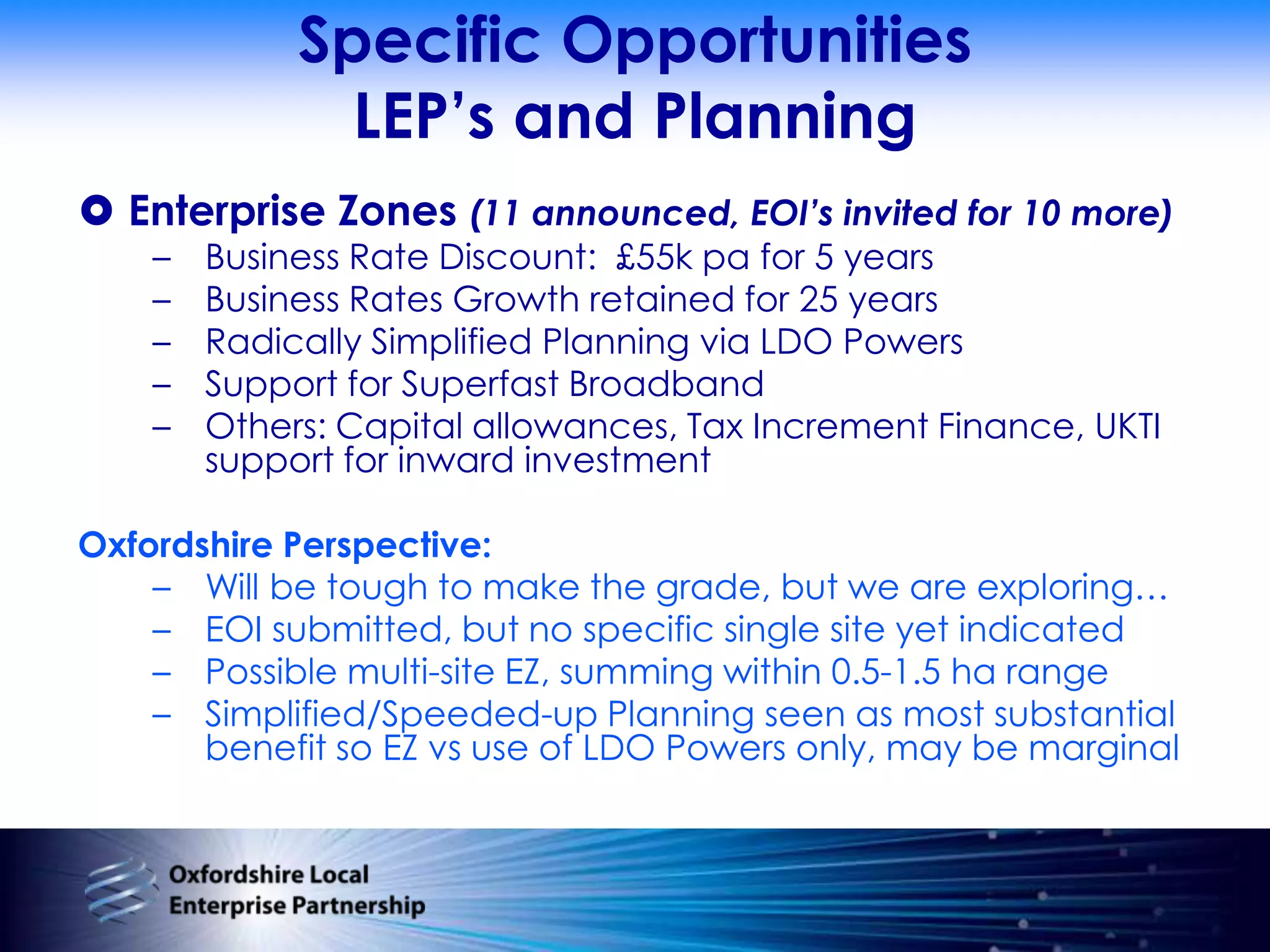 Specific OpportunitiesLEP’s and PlanningEnterprise Zones (11 announced, EOI’s invited for 10 more)Business Rate Discount:  £55k pa for 5 years Business Rates Growth retained for 25 yearsRadically Simplified Planning via LDO PowersSupport for Superfast BroadbandOthers: Capital allowances, Tax Increment Finance, UKTI support for inward investmentOxfordshire Perspective:Will be tough to make the grade, but we are exploring…EOI submitted, but no specific single site yet indicatedPossible multi-site EZ, summing within 0.5-1.5 ha rangeSimplified/Speeded-up Planning seen as most substantial benefit so EZ vs use of LDO Powers only, may be marginal 